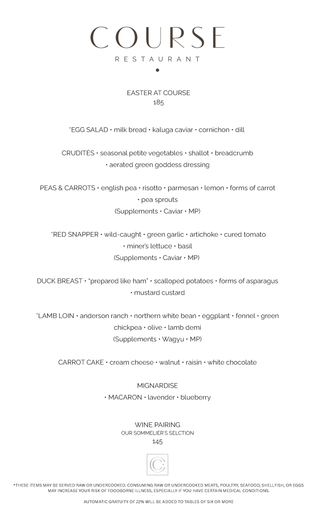 COURSE Easter Menu WINE PAIRING OUR SOMMELIER'S SELCTION 145 *EGG SALAD • milk bread • kaluga caviar • cornichon • dill CRUDITÉS • seasonal petite vegetables • shallot • breadcrumb • aerated green goddess dressing PEAS & CARROTS • english pea • risotto • parmesan • lemon • forms of carrot • pea sprouts (Supplements • Caviar • MP) *RED SNAPPER • wild-caught • green garlic • artichoke • cured tomato • miner’s lettuce • basil (Supplements • Caviar • MP) DUCK BREAST • “prepared like ham” • scalloped potatoes • forms of asparagus • mustard custard *LAMB LOIN • anderson ranch • northern white bean • eggplant • fennel • green chickpea • olive • lamb demi (Supplements • Wagyu • MP) CARROT CAKE • cream cheese • walnut • raisin • white chocolate MIGNARDISE • MACARON • lavender • blueberry *THESE ITEMS MAY BE SERVED RAW OR UNDERCOOKED. CONSUMING RAW OR UNDERCOOKED MEATS, POULTRY, SEAFOOD, SHELLFISH, OR EGGS MAY INCREASE YOUR RISK OF FOODBORNE ILLNESS, ESPECIALLY IF YOU HAVE CERTAIN MEDICAL CONDITIONS. AUTOMATIC GRATUITY OF 22% WILL BE ADDED TO TABLES OF SIX OR MORE EASTER AT COURSE 185