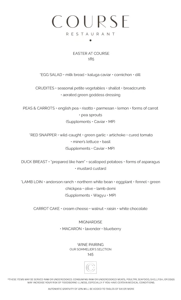 COURSE Easter Menu WINE PAIRING OUR SOMMELIER'S SELCTION 145 *EGG SALAD • milk bread • kaluga caviar • cornichon • dill CRUDITÉS • seasonal petite vegetables • shallot • breadcrumb • aerated green goddess dressing PEAS & CARROTS • english pea • risotto • parmesan • lemon • forms of carrot • pea sprouts (Supplements • Caviar • MP) *RED SNAPPER • wild-caught • green garlic • artichoke • cured tomato • miner’s lettuce • basil (Supplements • Caviar • MP) DUCK BREAST • “prepared like ham” • scalloped potatoes • forms of asparagus • mustard custard *LAMB LOIN • anderson ranch • northern white bean • eggplant • fennel • green chickpea • olive • lamb demi (Supplements • Wagyu • MP) CARROT CAKE • cream cheese • walnut • raisin • white chocolate MIGNARDISE • MACARON • lavender • blueberry *THESE ITEMS MAY BE SERVED RAW OR UNDERCOOKED. CONSUMING RAW OR UNDERCOOKED MEATS, POULTRY, SEAFOOD, SHELLFISH, OR EGGS MAY INCREASE YOUR RISK OF FOODBORNE ILLNESS, ESPECIALLY IF YOU HAVE CERTAIN MEDICAL CONDITIONS. AUTOMATIC GRATUITY OF 22% WILL BE ADDED TO TABLES OF SIX OR MORE EASTER AT COURSE 185